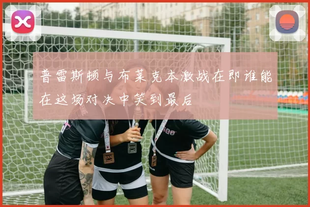 普雷斯顿与布莱克本激战在即谁能在这场对决中笑到最后