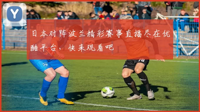 日本对阵波兰精彩赛事直播尽在优酷平台，快来观看吧