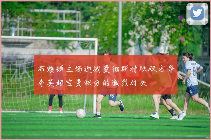 布赖顿主场迎战曼彻斯特联双方争夺英超宝贵积分的激烈对决