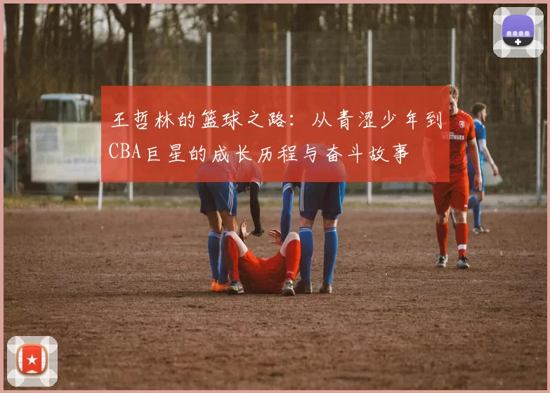王哲林的篮球之路：从青涩少年到CBA巨星的成长历程与奋斗故事