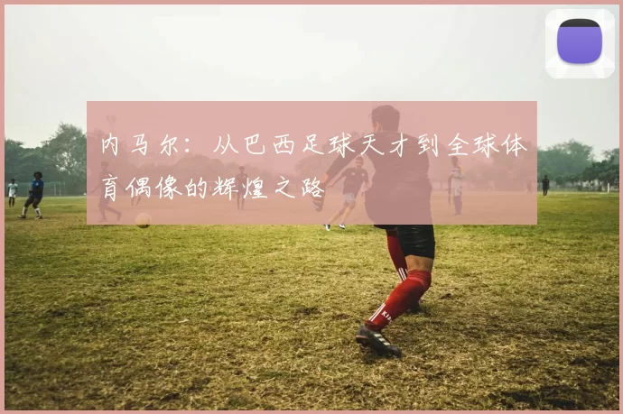 内马尔：从巴西足球天才到全球体育偶像的辉煌之路