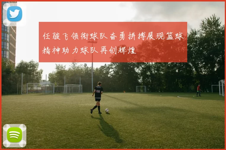 任骏飞领衔球队奋勇拼搏展现篮球精神助力球队再创辉煌