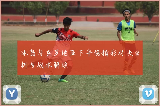 冰岛与克罗地亚下半场精彩对决分析与战术解读