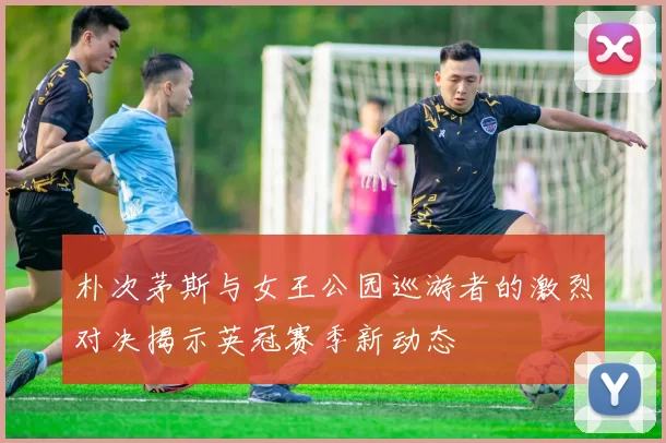 朴次茅斯与女王公园巡游者的激烈对决揭示英冠赛季新动态