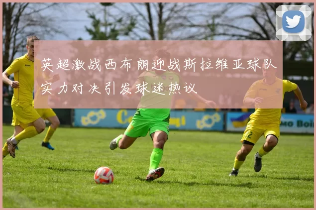 英超激战西布朗迎战斯拉维亚球队实力对决引发球迷热议