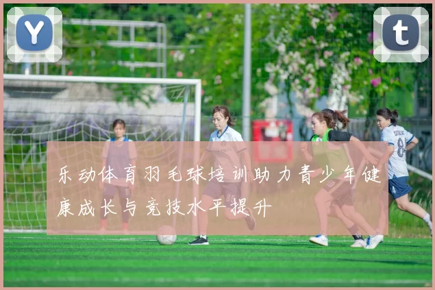 乐动体育羽毛球培训助力青少年健康成长与竞技水平提升