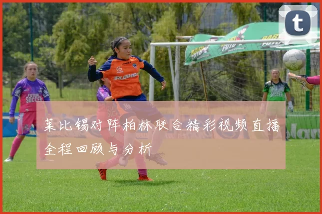 莱比锡对阵柏林联合精彩视频直播全程回顾与分析