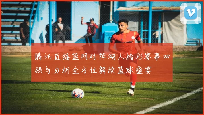 腾讯直播篮网对阵湖人精彩赛事回顾与分析全方位解读篮球盛宴