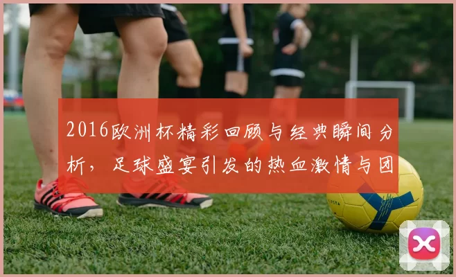 2016欧洲杯精彩回顾与经典瞬间分析，足球盛宴引发的热血激情与团结精神
