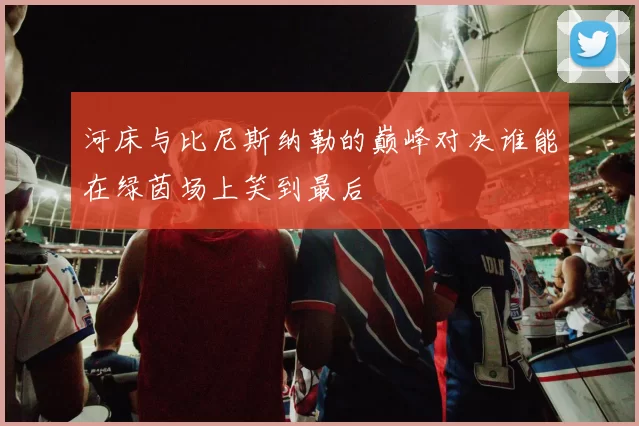 河床与比尼斯纳勒的巅峰对决谁能在绿茵场上笑到最后