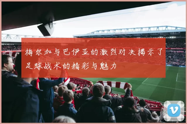 梅尔加与巴伊亚的激烈对决揭示了足球战术的精彩与魅力